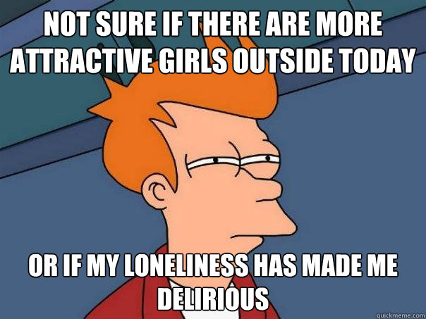 not sure if there are more attractive girls outside today or if my loneliness has made me delirious  Futurama Fry