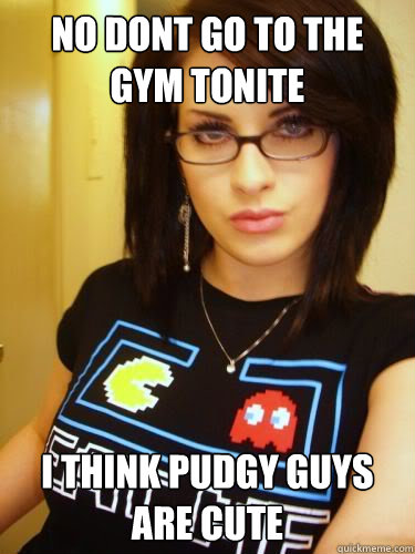 no dont go to the gym tonite i think pudgy guys are cute  Cool Chick Carol