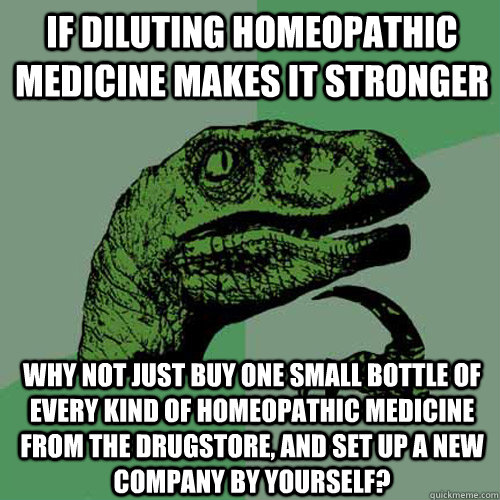 if diluting homeopathic medicine makes it stronger why not just buy one small bottle of every kind of homeopathic medicine from the drugstore, and set up a new company by yourself? - if diluting homeopathic medicine makes it stronger why not just buy one small bottle of every kind of homeopathic medicine from the drugstore, and set up a new company by yourself?  Philosoraptor