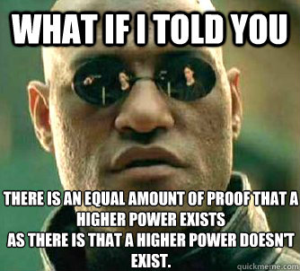 What if i told you There is an equal amount of proof that a higher power exists
As there is that a higher power doesn't exist. - What if i told you There is an equal amount of proof that a higher power exists
As there is that a higher power doesn't exist.  WhatIfIToldYouBing