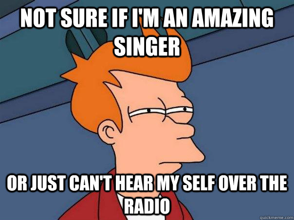 Not sure if I'm an amazing singer Or just can't hear my self over the radio  Futurama Fry