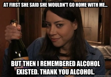 At first She said she wouldn't go home with me... But then I remembered Alcohol Existed. Thank you Alcohol.  Alcoholic April