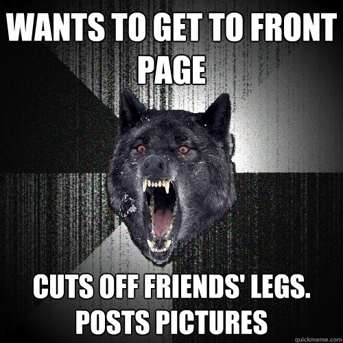 Wants to get to front page Cuts off friends' legs. Posts pictures  Insanity Wolf