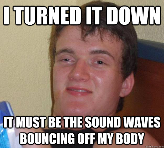 I turned it down it must be the sound waves bouncing off my body - I turned it down it must be the sound waves bouncing off my body  10 Guy