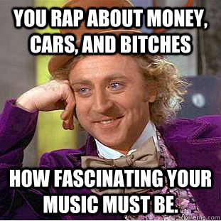 You rap about money, cars, and bitches How fascinating your music must be.  Condescending Wonka