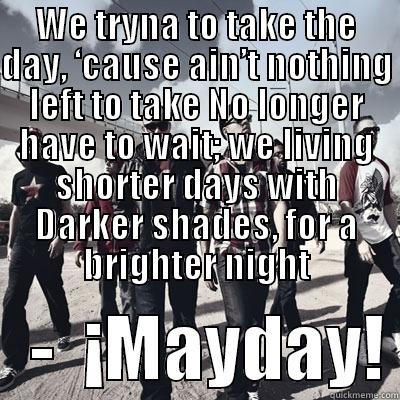 Strange Music quotes - WE TRYNA TO TAKE THE DAY, ‘CAUSE AIN’T NOTHING LEFT TO TAKE NO LONGER HAVE TO WAIT; WE LIVING SHORTER DAYS WITH DARKER SHADES, FOR A BRIGHTER NIGHT    -  ¡MAYDAY! Misc