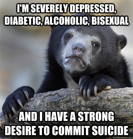 I'm severely depressed, diabetic, alcoholic, bisexual and I have a strong desire to commit suicide  Confession Bear