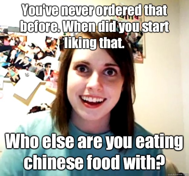 You've never ordered that before. When did you start liking that.  Who else are you eating chinese food with? - You've never ordered that before. When did you start liking that.  Who else are you eating chinese food with?  Overly Attached Girlfriend