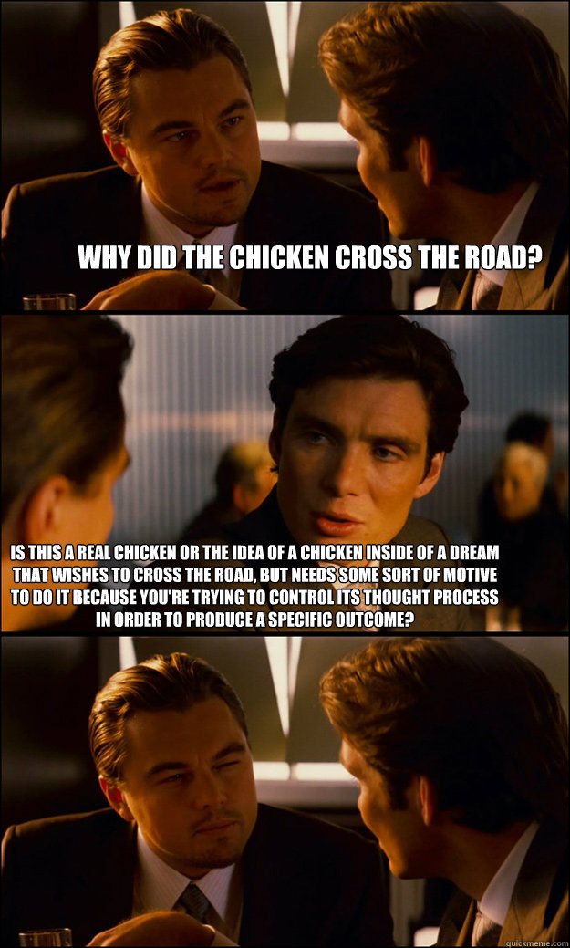 why did the chicken cross the road? is this a real chicken or the idea of a chicken inside of a dream that wishes to cross the road, but needs some sort of motive to do it because you're trying to control its thought process in order to produce a specific  Inception