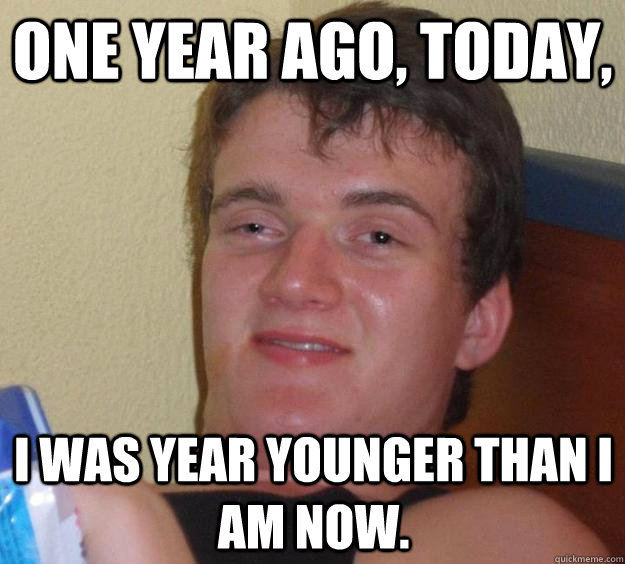 One year ago, today, I was year younger than i am now.  10 Guy