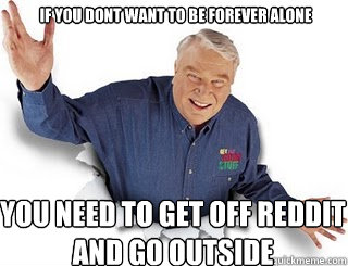 If you dont want to be forever alone You need to get off reddit and go outside  Obvious John Madden