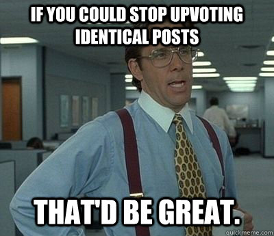 If you could stop upvoting identical posts That'd be great.  Bill lumberg