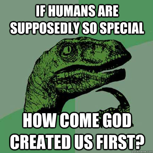 If humans are supposedly so special How come God created us first?  Philosoraptor