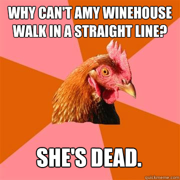 Why can't Amy Winehouse walk in a straight line? She's dead.  Anti-Joke Chicken