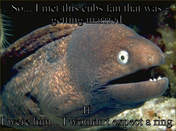 SO... I MET THIS CUBS FAN THAT WAS GETTING MARRIED IF I WERE HIM... I WOULDN'T EXPECT A RING Bad Joke Eel