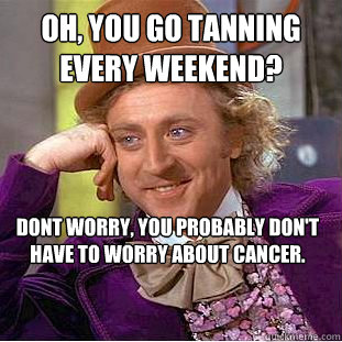 Oh, you go tanning every weekend? Dont worry, you probably don't have to worry about cancer. - Oh, you go tanning every weekend? Dont worry, you probably don't have to worry about cancer.  Condescending Wonka