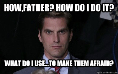 how,father? How do i do it?  what do i use...to make them afraid?  Menacing Josh Romney