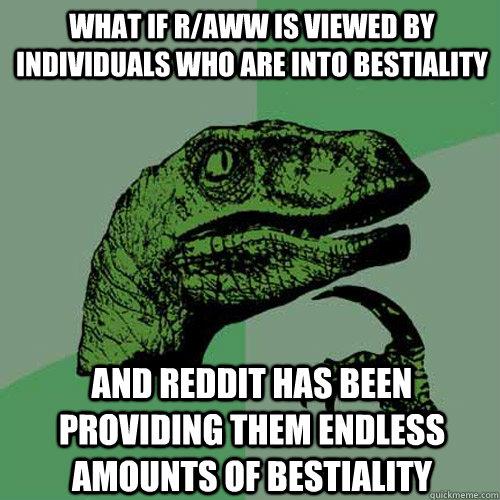 What if r/aww is viewed by individuals who are into bestiality and reddit has been providing them endless amounts of bestiality  Philosoraptor