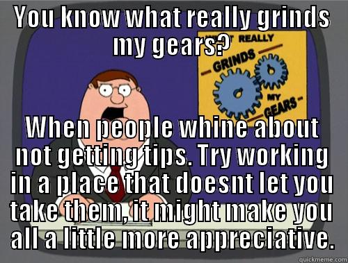 YOU KNOW WHAT REALLY GRINDS MY GEARS? WHEN PEOPLE WHINE ABOUT NOT GETTING TIPS. TRY WORKING IN A PLACE THAT DOESNT LET YOU TAKE THEM, IT MIGHT MAKE YOU ALL A LITTLE MORE APPRECIATIVE. Grinds my gears