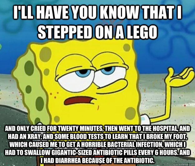 I'll have you know that I stepped on a lego And only cried for twenty minutes, then went to the hospital, and had an xray, and some blood tests to learn that I broke my foot, which caused me to get a horrible bacterial infection, which I had to swallow gi - I'll have you know that I stepped on a lego And only cried for twenty minutes, then went to the hospital, and had an xray, and some blood tests to learn that I broke my foot, which caused me to get a horrible bacterial infection, which I had to swallow gi  Tough Spongebob