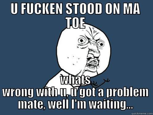 U FUCKEN STOOD ON MA TOE WHATS WRONG WITH U, U GOT A PROBLEM MATE, WELL I'M WAITING... Y U No