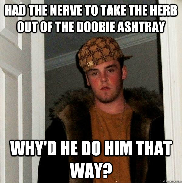 Had the nerve to take the herb out of the doobie ashtray Why'd he do him that way?  Scumbag Steve