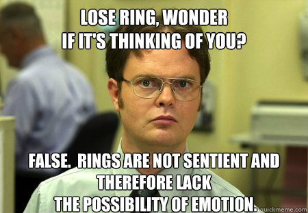 lose ring, wonder 
if it's thinking of you?
 False.  Rings are not sentient and therefore lack
 the possibility of emotion.  Dwight