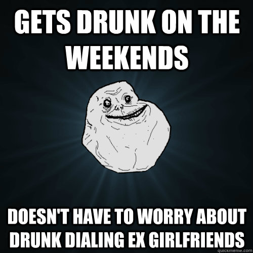 Gets drunk on the weekends Doesn't have to worry about drunk dialing ex girlfriends - Gets drunk on the weekends Doesn't have to worry about drunk dialing ex girlfriends  Forever Alone