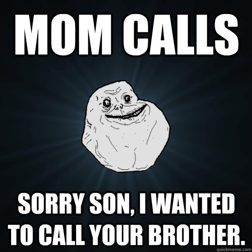 Mom calls  sorry son, I wanted to call your brother.  Forever Alone