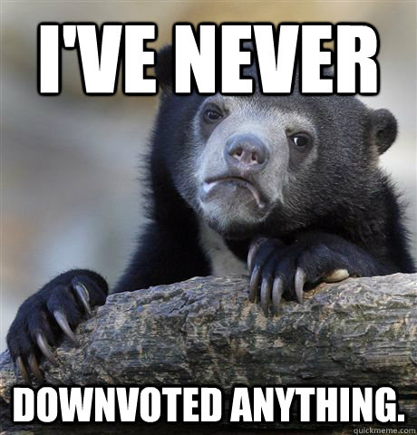 i've never downvoted anything.  Confession Bear