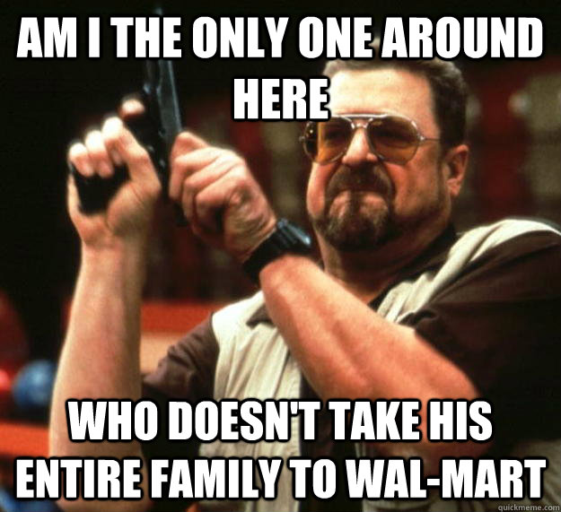 am I the only one around here Who doesn't take his entire family to wal-mart  Angry Walter