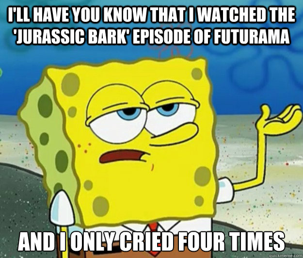 I'll have you know that I watched the 'Jurassic Bark' episode of Futurama and I only cried four times  Tough Spongebob