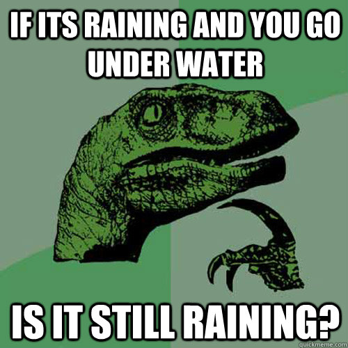 If its raining and you go under water is it still raining?  Philosoraptor