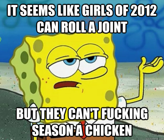 It seems like girls of 2012 can roll a joint  but they can't fucking season a chicken   Tough Spongebob