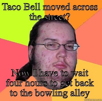 TACO BELL MOVED ACROSS THE STREET? NOW I HAVE TO WAIT FOUR HOURS TO GET BACK TO THE BOWLING ALLEY Butthurt Dweller