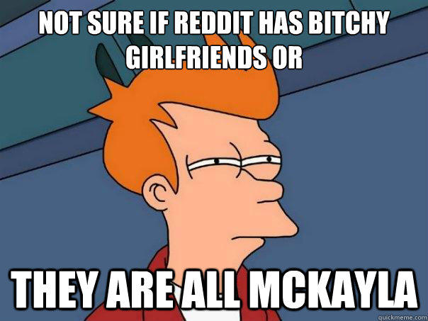 Not sure if reddit has bitchy girlfriends or they are all McKayla  Futurama Fry