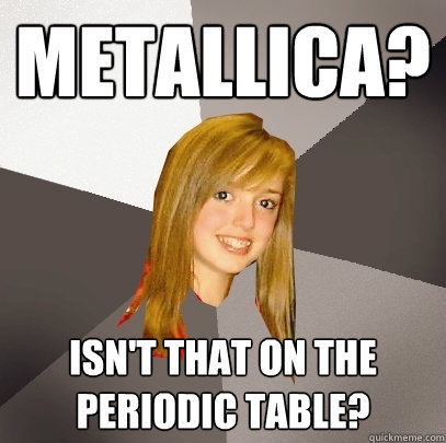 Metallica? isn't that on the periodic table? - Metallica? isn't that on the periodic table?  Musically Oblivious 8th Grader