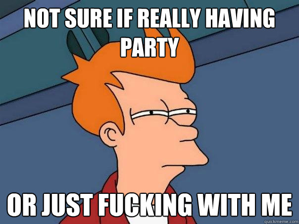 Not sure if really having party  Or just fucking with me  Futurama Fry