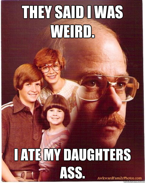 They Said I was Weird. I ate my daughters ass.  Vengeance Dad