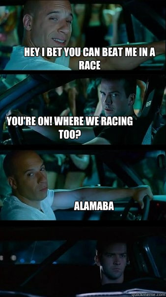 Hey I bet you can beat me in a race you're on! where we racing too? Alamaba  Fast and Furious