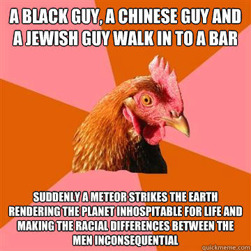 A black guy, A Chinese guy and a Jewish guy walk in to a bar Suddenly a meteor strikes the earth rendering the planet inhospitable for life and making the racial differences between the men inconsequential  