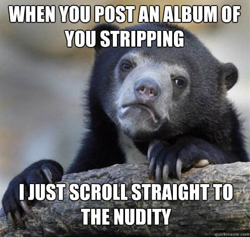 WHEN YOU POST AN ALBUM OF YOU STRIPPING I JUST SCROLL STRAIGHT TO THE NUDITY  