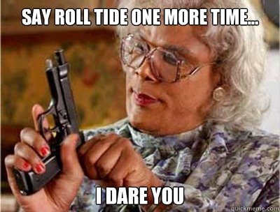 SAY ROLL TIDE one more time... i dare you - SAY ROLL TIDE one more time... i dare you  Madea on Facebook