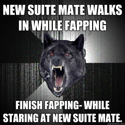 New suite mate walks in while fapping Finish fapping- While staring at new suite mate.  Insanity Wolf