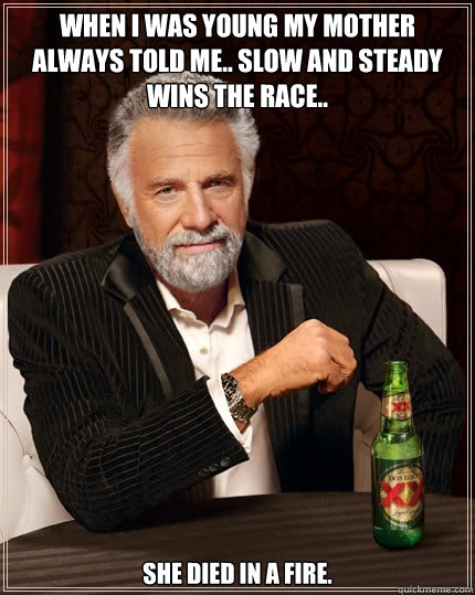 When i was young my mother always told me.. slow and steady wins the race.. She died in a fire.  The Most Interesting Man In The World