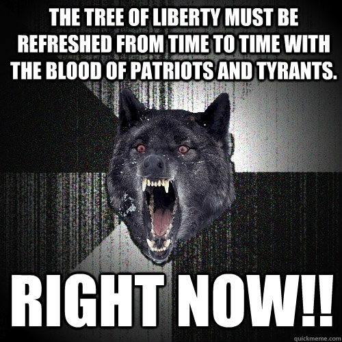 The tree of liberty must be refreshed from time to time with the blood of patriots and tyrants.  RIGHT NOW!!  Insanity Wolf