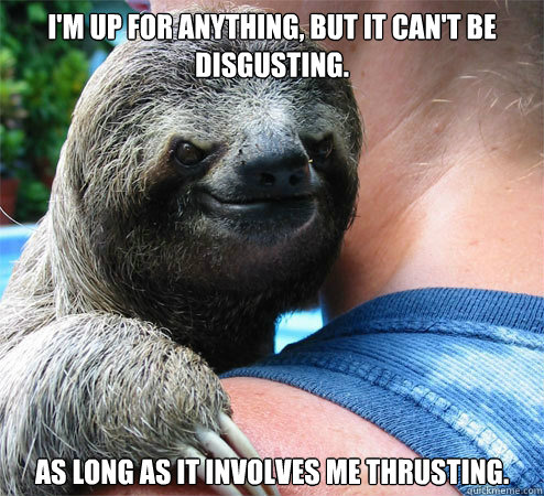 I'm up for anything, but it can't be disgusting. As long as it involves me thrusting.  Suspiciously Evil Sloth