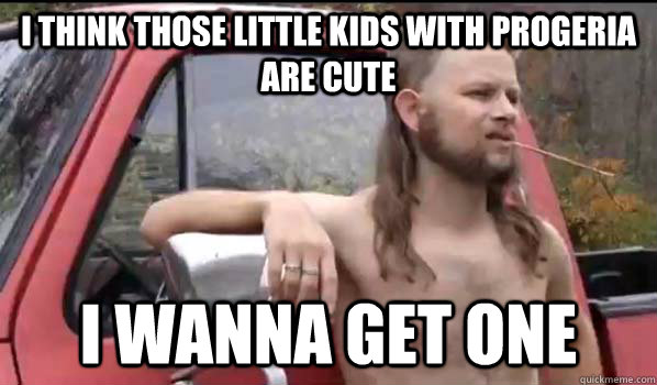 i think those little kids with progeria are cute  i wanna get one  Almost Politically Correct Redneck