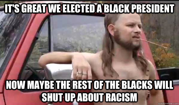 it's great we elected a black president now maybe the rest of the blacks will shut up about racism  Almost Politically Correct Redneck