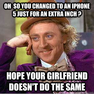 oh  so you changed to an iphone 5 just for an extra inch ? Hope your girlfriend doesn't do the same   Condescending Wonka